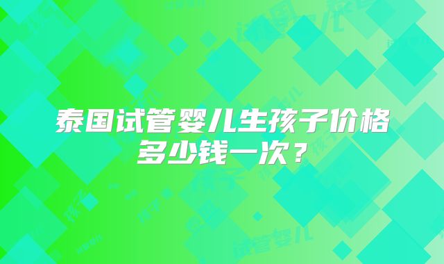 泰国试管婴儿生孩子价格多少钱一次?
