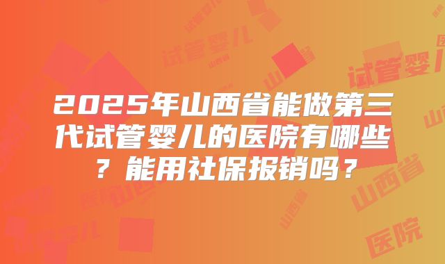 2025年山西省能做第三代试管婴儿的医院有哪些？能用社保报销吗？