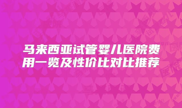 马来西亚试管婴儿医院费用一览及性价比对比推荐