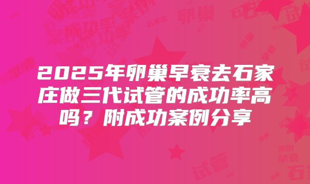 2025年卵巢早衰去石家庄做三代试管的成功率高吗？附成功案例分享