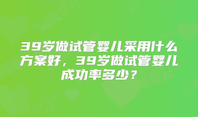 39岁做试管婴儿采用什么方案好,39岁做试管婴儿成功率多少?