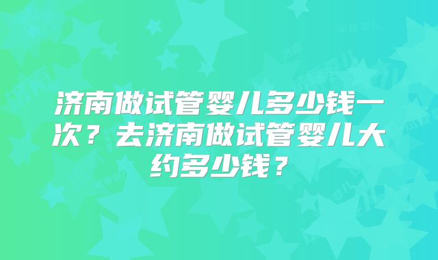 济南做试管婴儿多少钱一次？去济南做试管婴儿大约多少钱？