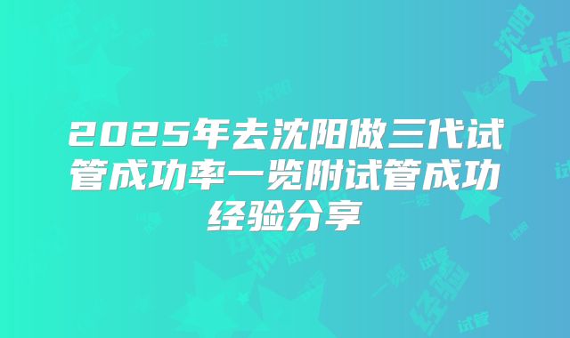 2025年去沈阳做三代试管成功率一览附试管成功经验分享