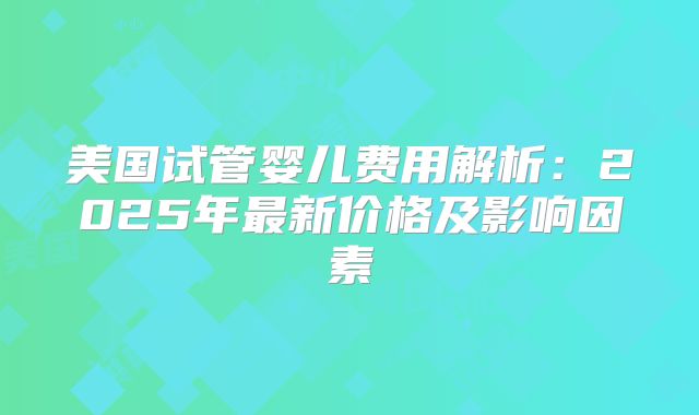 美国试管婴儿费用解析：2025年最新价格及影响因素