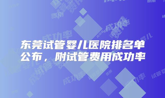 东莞试管婴儿医院排名单公布,附试管费用成功率