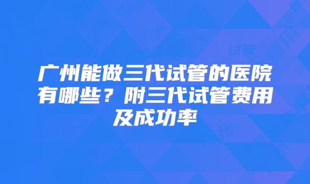 广州能做三代试管的医院有哪些？附三代试管费用及成功率