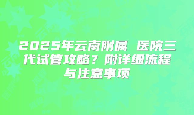 2025年云南附属 医院三代试管攻略?附详细流程与注意事项