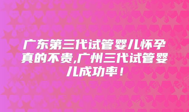 广东第三代试管婴儿怀孕真的不贵,广州三代试管婴儿成功率！