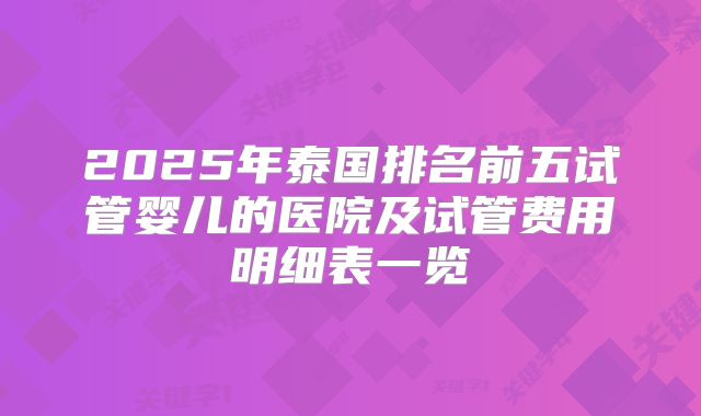 2025年泰国排名前五试管婴儿的医院及试管费用明细表一览