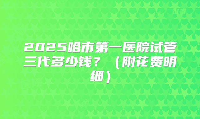 2025哈市第一医院试管三代多少钱？（附花费明细）