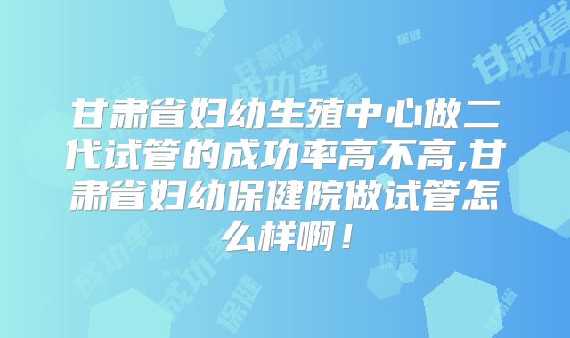 甘肃省妇幼生殖中心做二代试管的成功率高不高,甘肃省妇幼保健院做试管怎么样啊！