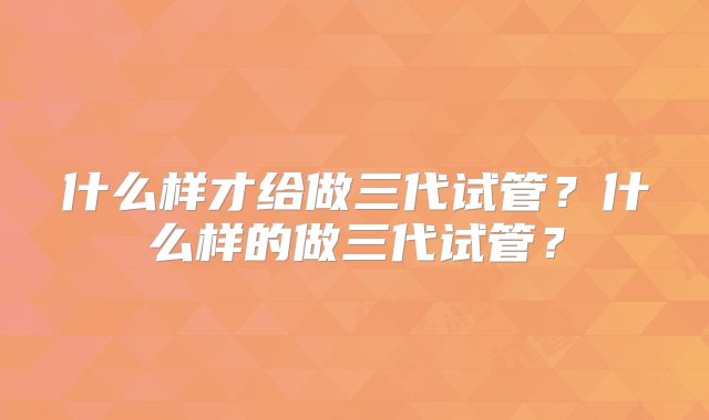 什么样才给做三代试管？什么样的做三代试管？