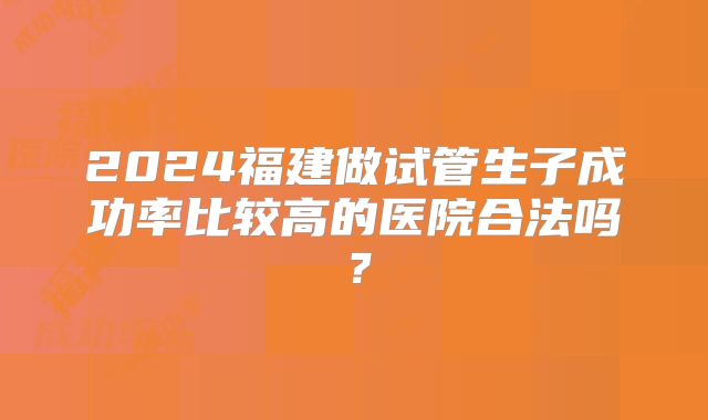 2024福建做试管生子成功率比较高的医院合法吗?