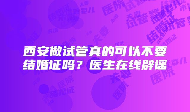 西安做试管真的可以不要结婚证吗?医生在线辟谣
