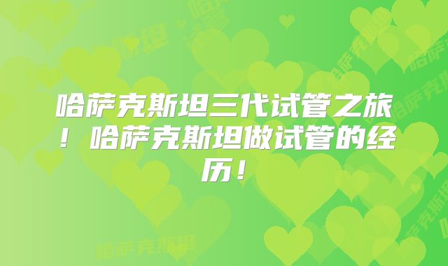 哈萨克斯坦三代试管之旅！哈萨克斯坦做试管的经历！