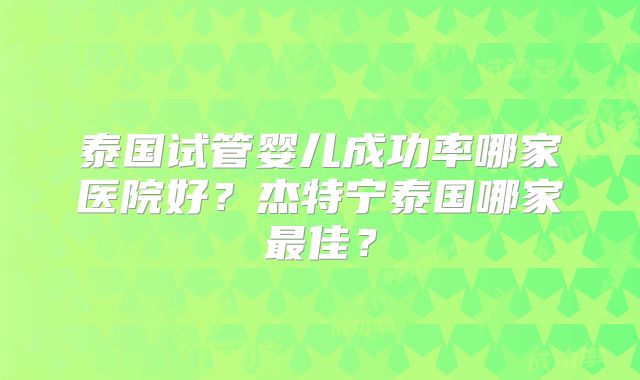泰国试管婴儿成功率哪家医院好？杰特宁泰国哪家最佳？