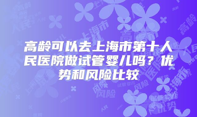 高龄可以去上海市第十人民医院做试管婴儿吗？优势和风险比较