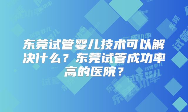 东莞试管婴儿技术可以解决什么？东莞试管成功率高的医院？