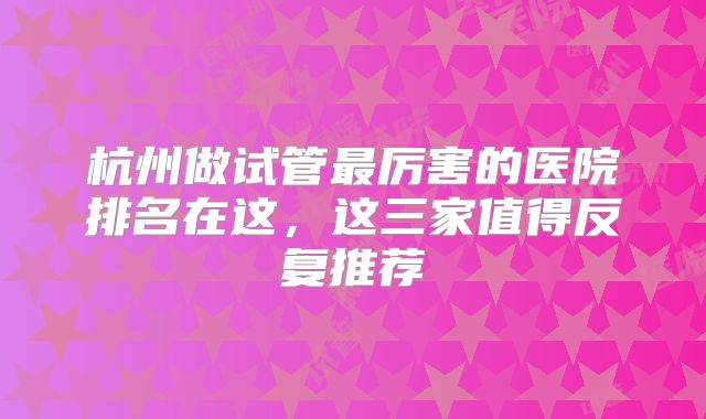 杭州做试管最厉害的医院排名在这，这三家值得反复推荐