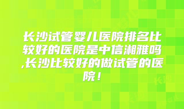 长沙试管婴儿医院排名比较好的医院是中信湘雅吗,长沙比较好的做试管的医院！