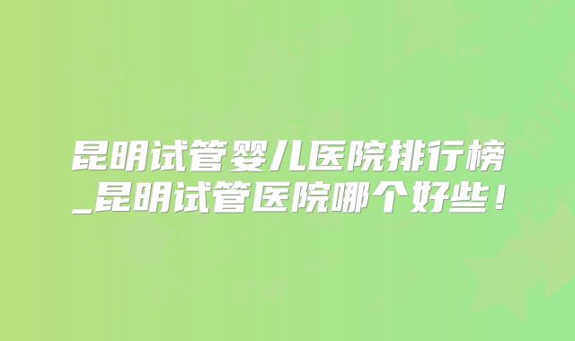 昆明试管婴儿医院排行榜_昆明试管医院哪个好些!