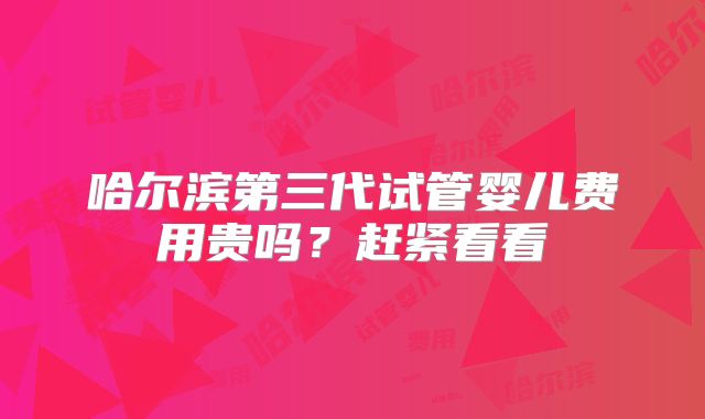 哈尔滨第三代试管婴儿费用贵吗?赶紧看看