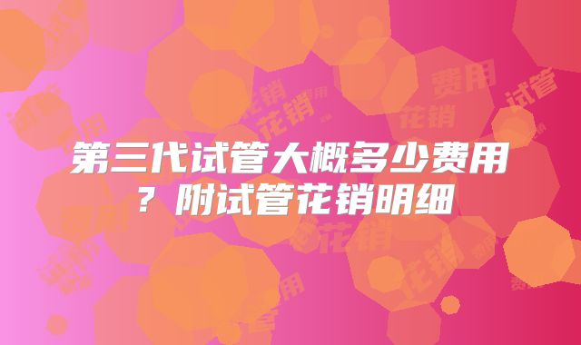 第三代试管大概多少费用?附试管花销明细