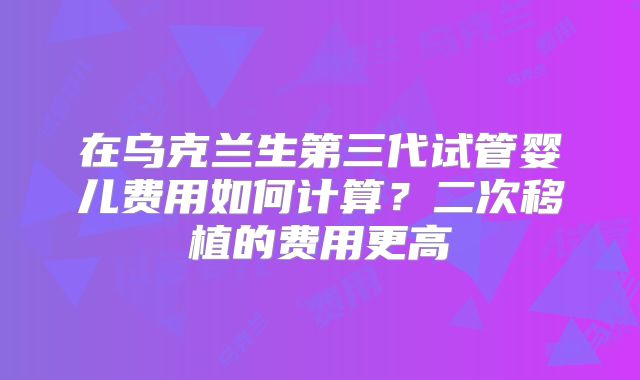 在乌克兰生第三代试管婴儿费用如何计算?二次移植的费用更高