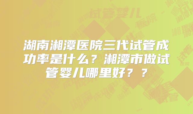 湖南湘潭医院三代试管成功率是什么?湘潭市做试管婴儿哪里好??