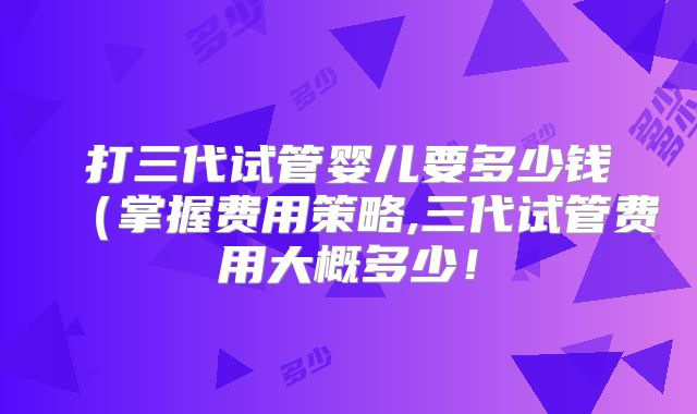 打三代试管婴儿要多少钱（掌握费用策略,三代试管费用大概多少！