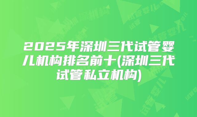 2025年深圳三代试管婴儿机构排名前十(深圳三代试管私立机构)