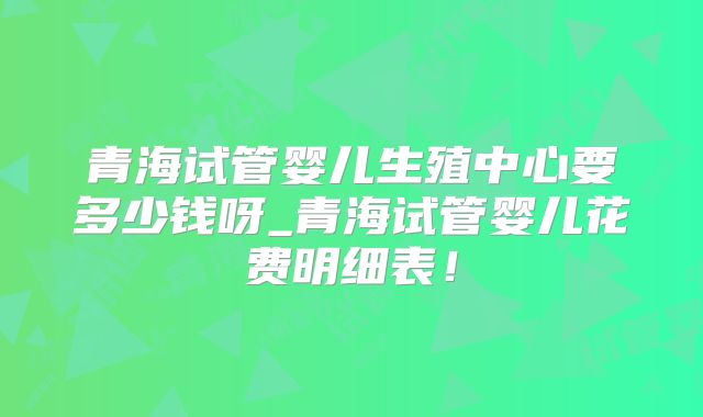青海试管婴儿生殖中心要多少钱呀_青海试管婴儿花费明细表!