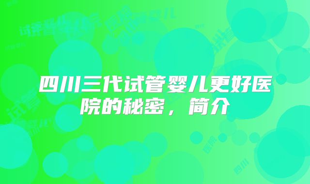 四川三代试管婴儿更好医院的秘密，简介
