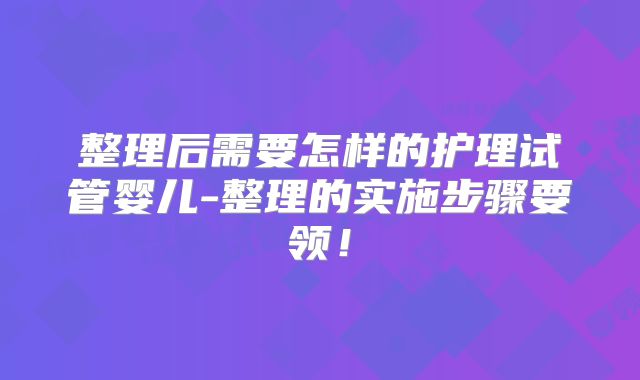 整理后需要怎样的护理试管婴儿-整理的实施步骤要领！