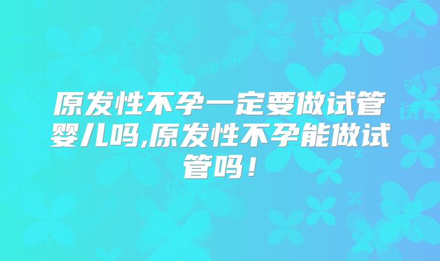 原发性不孕一定要做试管婴儿吗,原发性不孕能做试管吗！