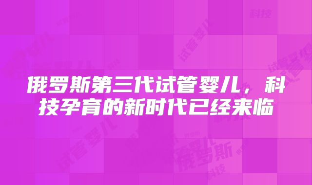 俄罗斯第三代试管婴儿,科技孕育的新时代已经来临