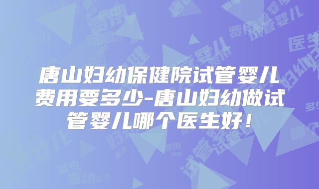 唐山妇幼保健院试管婴儿费用要多少-唐山妇幼做试管婴儿哪个医生好！