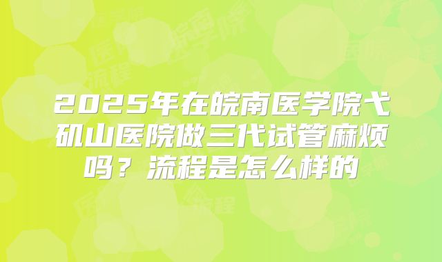 2025年在皖南医学院弋矶山医院做三代试管麻烦吗？流程是怎么样的