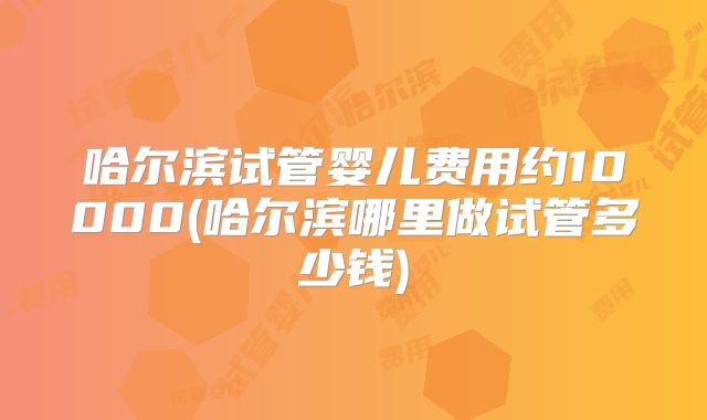 哈尔滨试管婴儿费用约10000(哈尔滨哪里做试管多少钱)