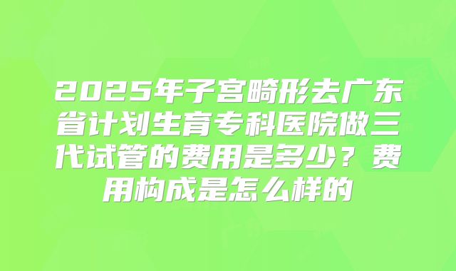 2025年子宫畸形去广东省计划生育专科医院做三代试管的费用是多少?费用构成是怎么样的