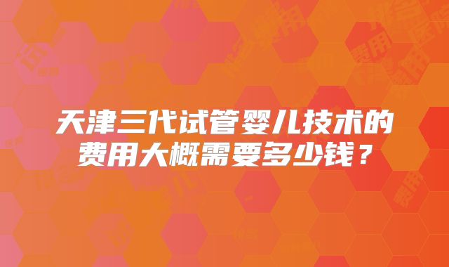 天津三代试管婴儿技术的费用大概需要多少钱?