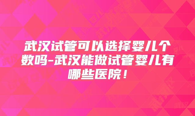 武汉试管可以选择婴儿个数吗-武汉能做试管婴儿有哪些医院！