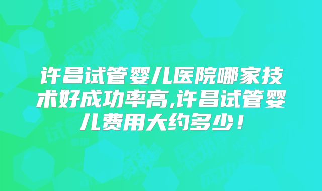 许昌试管婴儿医院哪家技术好成功率高,许昌试管婴儿费用大约多少!