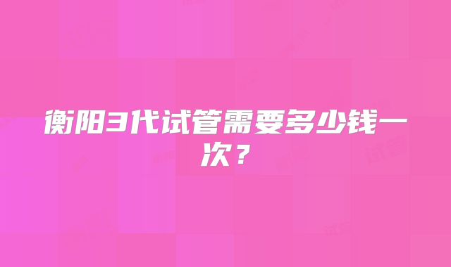 衡阳3代试管需要多少钱一次？