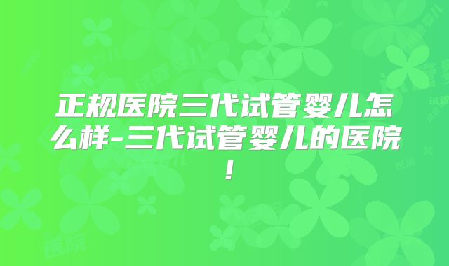 正规医院三代试管婴儿怎么样-三代试管婴儿的医院！