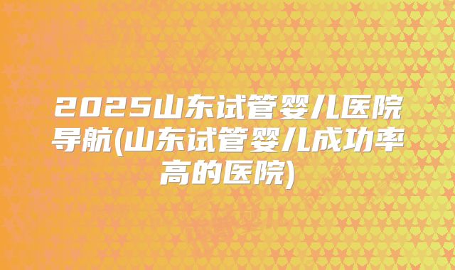2025山东试管婴儿医院导航(山东试管婴儿成功率高的医院)