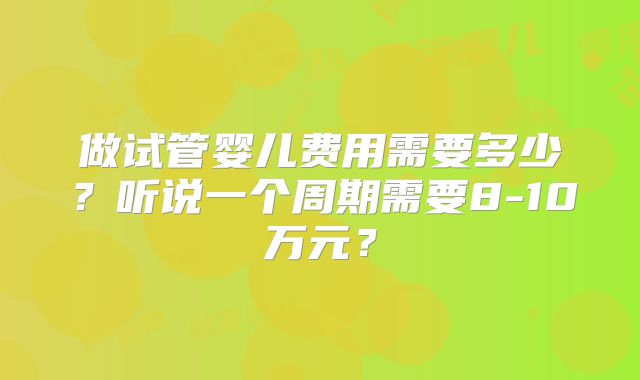 做试管婴儿费用需要多少?听说一个周期需要8-10万元?