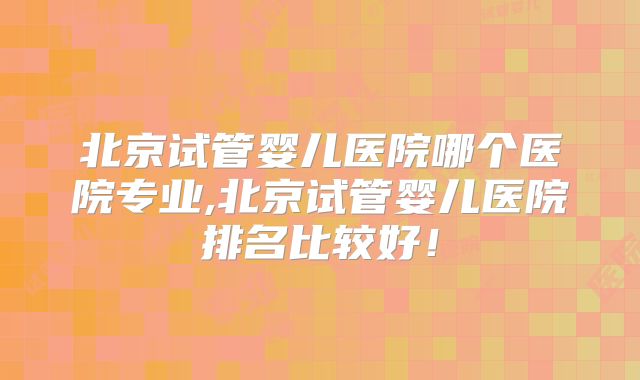 北京试管婴儿医院哪个医院专业,北京试管婴儿医院排名比较好!