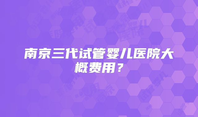 南京三代试管婴儿医院大概费用？