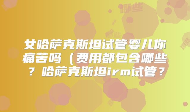 女哈萨克斯坦试管婴儿你痛苦吗（费用都包含哪些？哈萨克斯坦irm试管？